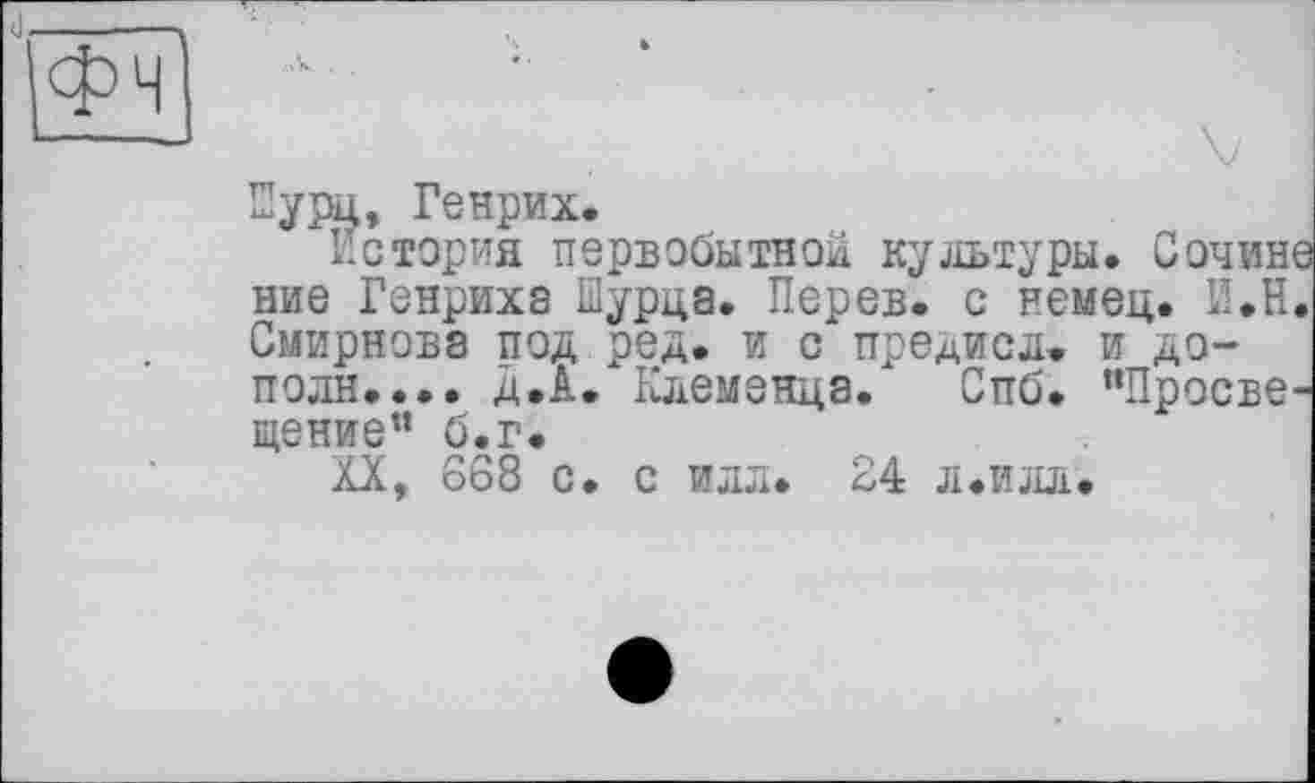 ﻿Пурц, Генрих.
История первобытной культуры. Сочин ние Генрихе їїурца. Перев. с немец. И.Н Смирнове под ред. и с предисл. и дополи.... д.А. Клеменца. Спб. “Просве щение” б.г.
XX, 668 с. с илл. 24 л.илл.